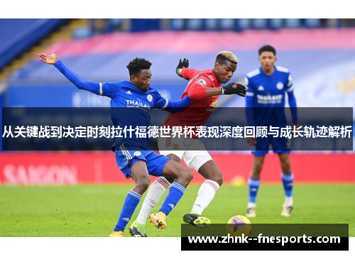从关键战到决定时刻拉什福德世界杯表现深度回顾与成长轨迹解析