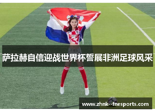 萨拉赫自信迎战世界杯誓展非洲足球风采 萨拉赫自信迎战世界杯誓展非洲足球风采