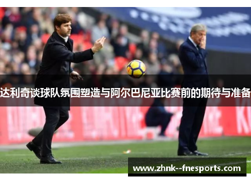 达利奇谈球队氛围塑造与阿尔巴尼亚比赛前的期待与准备